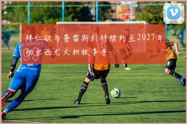 拜仁欲与普雷斯科特续约至2027年切尔西尤文积极争夺