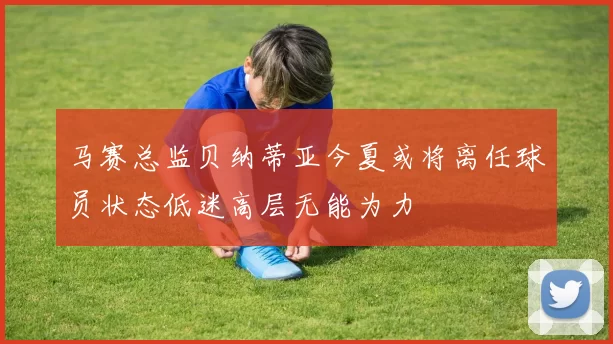 马赛总监贝纳蒂亚今夏或将离任球员状态低迷高层无能为力