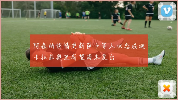 阿森纳伤情更新萨卡等人状态成谜卡拉菲奥里有望周末复出