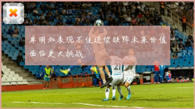 库明加表现不佳连续缺阵未来价值面临更大挑战