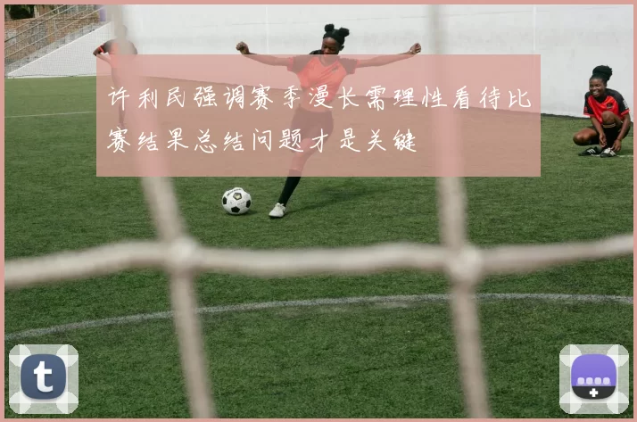 许利民强调赛季漫长需理性看待比赛结果总结问题才是关键