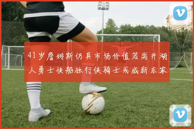 41岁詹姆斯仍具市场价值若离开湖人勇士快船独行侠骑士或成新东家
