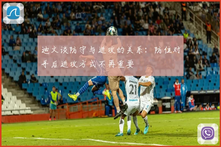 迪文谈防守与进攻的关系：防住对手后进攻方式不再重要