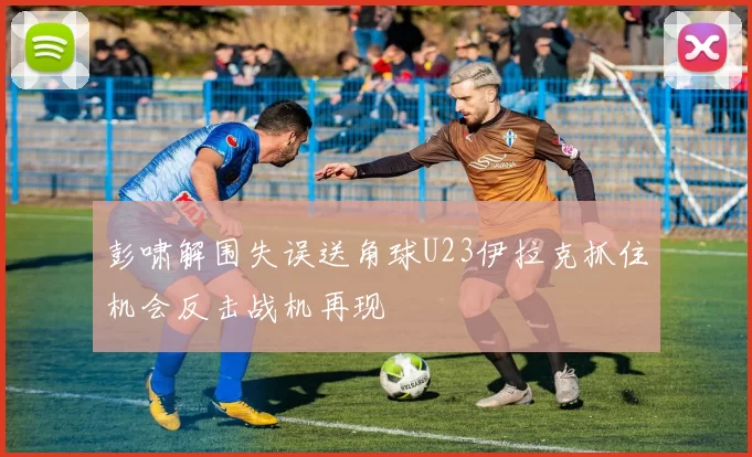 彭啸解围失误送角球U23伊拉克抓住机会反击战机再现