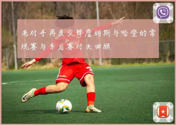 老对手再度交锋詹姆斯与哈登的常规赛与季后赛对决回顾