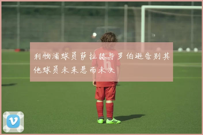 利物浦球员萨拉赫与罗伯逊告别其他球员未来悬而未决