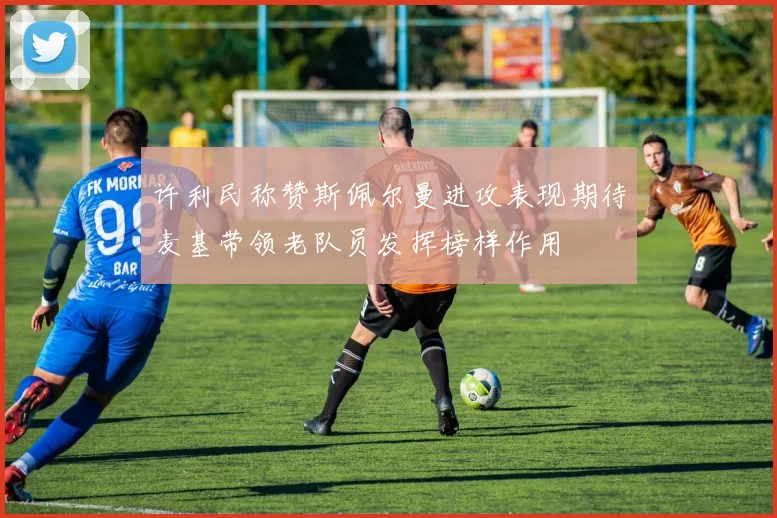 许利民称赞斯佩尔曼进攻表现期待麦基带领老队员发挥榜样作用