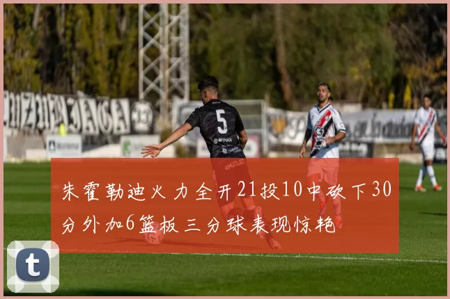 朱霍勒迪火力全开21投10中砍下30分外加6篮板三分球表现惊艳
