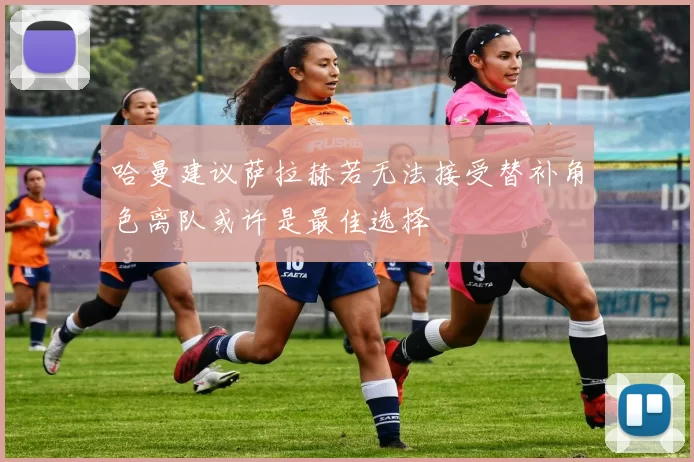 哈曼建议萨拉赫若无法接受替补角色离队或许是最佳选择