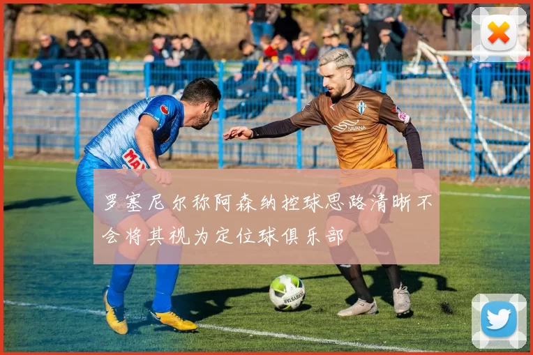 罗塞尼尔称阿森纳控球思路清晰不会将其视为定位球俱乐部