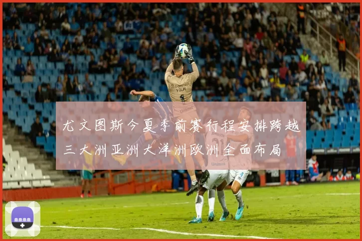 尤文图斯今夏季前赛行程安排跨越三大洲亚洲大洋洲欧洲全面布局