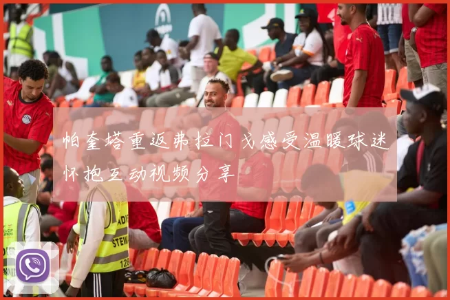 帕奎塔重返弗拉门戈感受温暖球迷怀抱互动视频分享