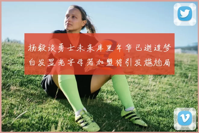 杨毅谈勇士未来库里年华已逝追梦白发显老字母若加盟将引发尴尬局面
