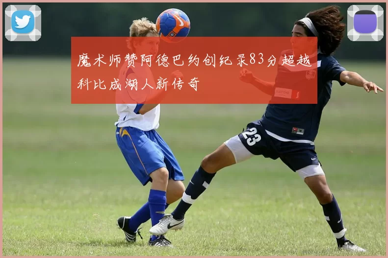魔术师赞阿德巴约创纪录83分超越科比成湖人新传奇