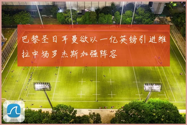 巴黎圣日耳曼欲以一亿英镑引进维拉中场罗杰斯加强阵容