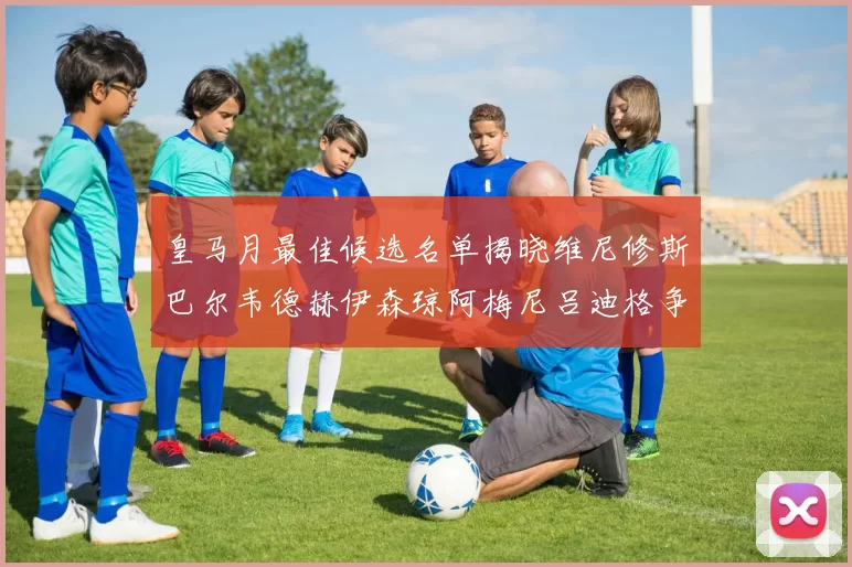 皇马月最佳候选名单揭晓维尼修斯巴尔韦德赫伊森琼阿梅尼吕迪格争夺荣誉