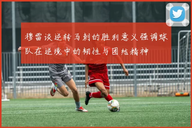 穆雷谈逆转马刺的胜利意义强调球队在逆境中的韧性与团结精神