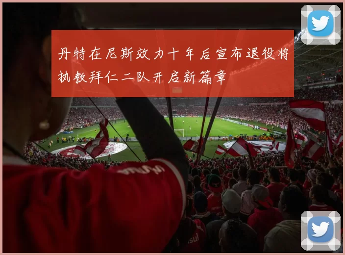 丹特在尼斯效力十年后宣布退役将执教拜仁二队开启新篇章