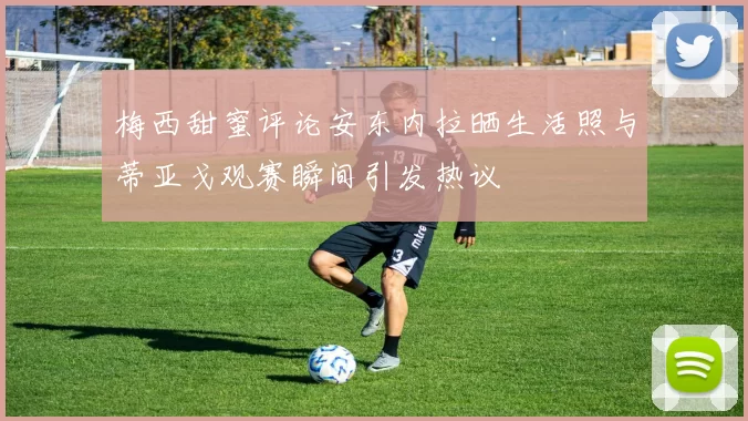 梅西甜蜜评论安东内拉晒生活照与蒂亚戈观赛瞬间引发热议
