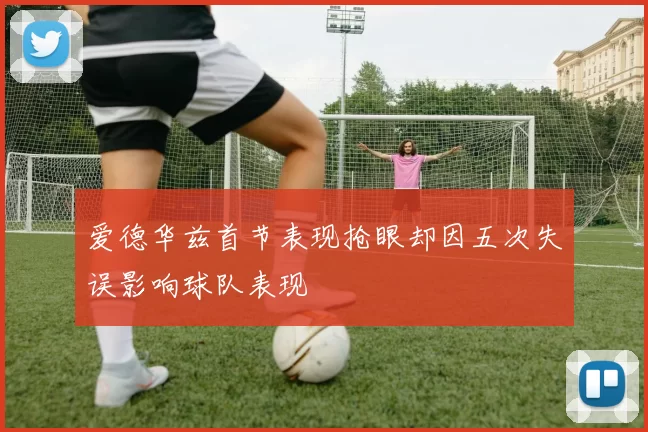 爱德华兹首节表现抢眼却因五次失误影响球队表现